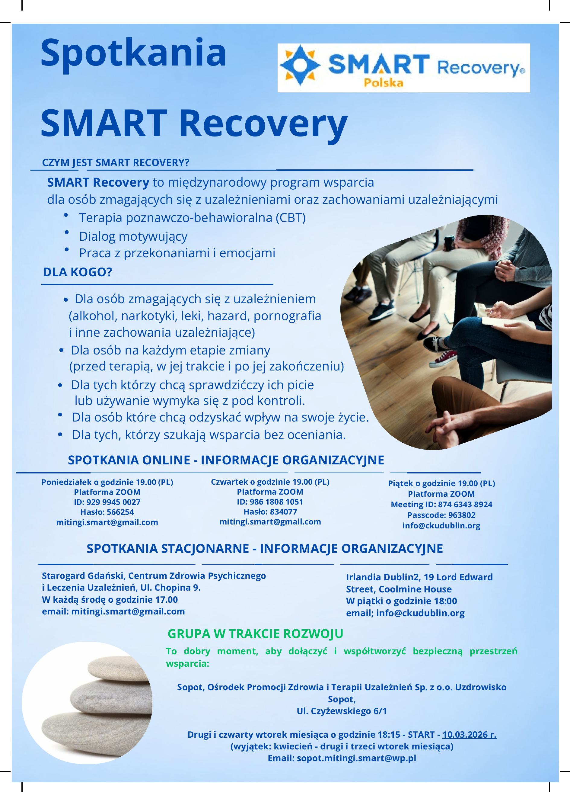 Plakat z informacją na temat tego, czym jest SMART RECOVERY i kiedy odbywają się spotkania online. SMART Recovery to międzynarodowy program wsparcia dla osób zmagających się z uzależnieniami oraz zachowaniami uzależniającymi. • Terapia poznawczo-behawioralna (CBT) • Dialog motywujący • Praca z przekonaniami i emocjami DLA KOGO? • Dla osób zmagających się z uzależnieniem (alkohol, narkotyki, leki, hazard, pornografia • i inne zachowania uzależniające) • Dla osób na każdym etapie zmiany (przed terapią, w jej trakcie i po jej zakończeniu) • Dla tych którzy chcą sprawdzićczy ich picie lub używanie wymyka się z pod kontroli. • Dla osób które chcą odzyskać wpływ na swoje życie. • Dla tych, którzy szukają wsparcia bez oceniania. SPOTKANIA ONLINE - INFORMACJE ORGANIZACYJNE Poniedziałek o godzinie 19.00 (PL) Platforma ZOOM ID: 929 9945 0027 Hasło: 566254 mitingi.smart@gmail.com Czwartek o godzinie 19.00 (PL) Platforma ZOOM ID: 986 1808 1051 Hasło: 834077 mitingi.smart@gmail.com Piątek o godzinie 19.00 (PL) Platforma ZOOM Meeting ID: 874 6343 8924 Passcode: 963802 info@ckudublin.org